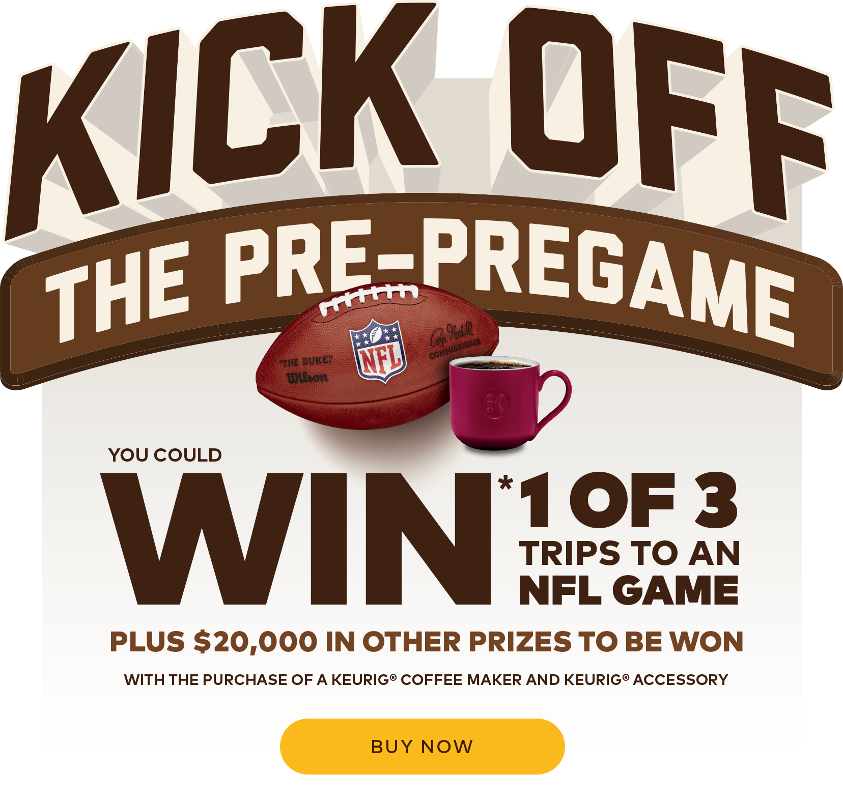 Kick Off The Pre-Pregame. You could win 1 of 3 trips to an NFL game plus $20,000 in other prizes to be won with the purchase of a Keurig coffee maker and Keurig accessory. Buy now.